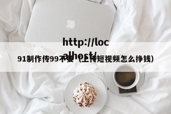 91制作传99不要(上传短视频怎么挣钱)